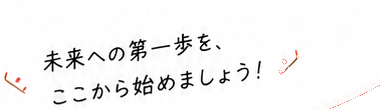 未来への第一歩を、ここから始めましょう!